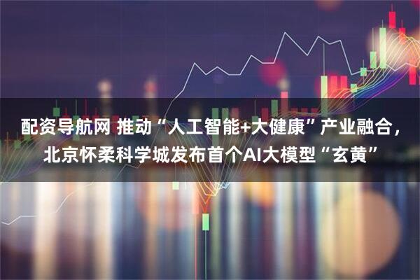 配资导航网 推动“人工智能+大健康”产业融合，北京怀柔科学城发布首个AI大模型“玄黄”