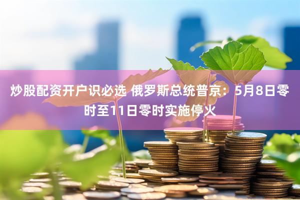 炒股配资开户识必选 俄罗斯总统普京：5月8日零时至11日零时实施停火