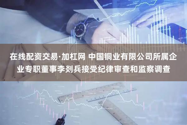 在线配资交易·加杠网 中国铜业有限公司所属企业专职董事李剡兵接受纪律审查和监察调查