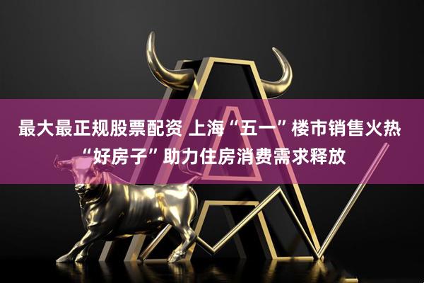 最大最正规股票配资 上海“五一”楼市销售火热 “好房子”助力住房消费需求释放