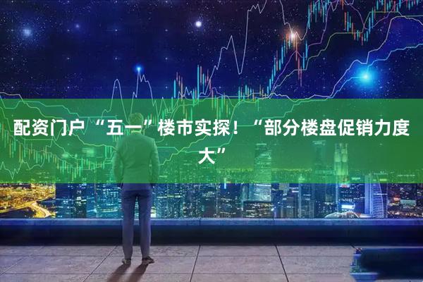 配资门户 “五一”楼市实探！“部分楼盘促销力度大”