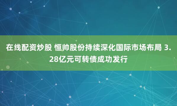 在线配资炒股 恒帅股份持续深化国际市场布局 3.28亿元可转债成功发行