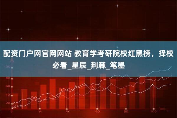 配资门户网官网网站 教育学考研院校红黑榜，择校必看_星辰_荆棘_笔墨