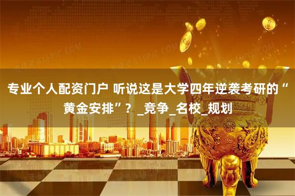 专业个人配资门户 听说这是大学四年逆袭考研的“黄金安排”？_竞争_名校_规划