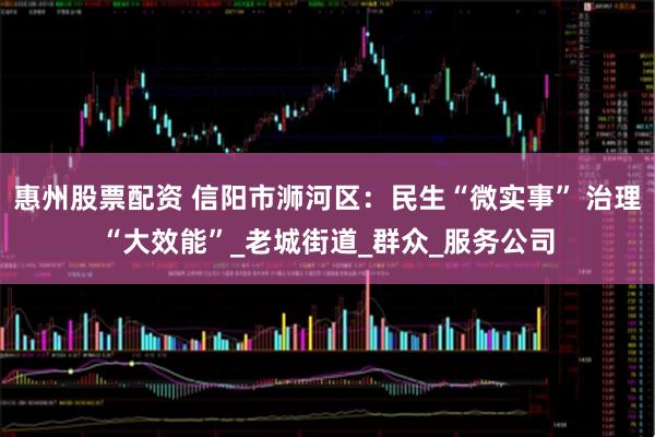 惠州股票配资 信阳市浉河区：民生“微实事” 治理“大效能”_老城街道_群众_服务公司