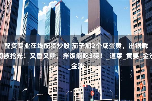 配资专业在线配资炒股 茄子加2个咸蛋黄，出锅瞬间被抢光！又香又糯，拌饭能吃3碗！_道菜_黄要_金沙