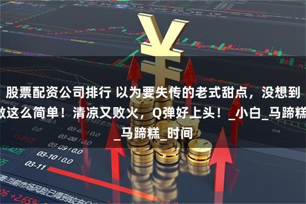 股票配资公司排行 以为要失传的老式甜点，没想到在家做这么简单！清凉又败火，Q弹好上头！_小白_马蹄糕_时间