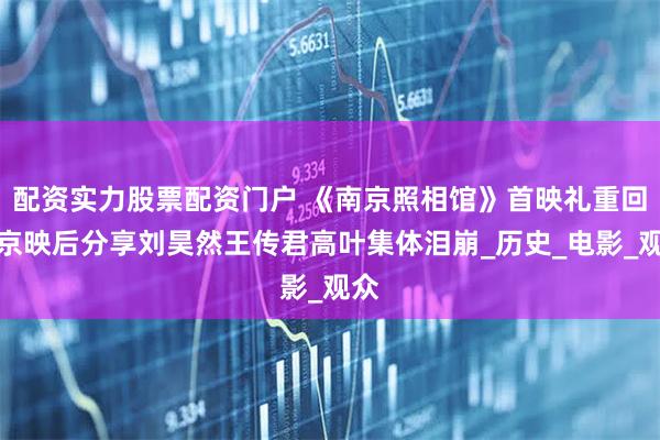 配资实力股票配资门户 《南京照相馆》首映礼重回南京映后分享刘昊然王传君高叶集体泪崩_历史_电影_观众
