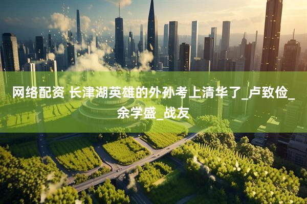 网络配资 长津湖英雄的外孙考上清华了_卢致俭_余学盛_战友