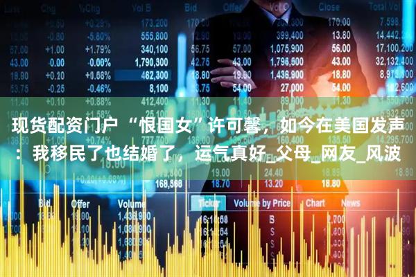 现货配资门户 “恨国女”许可馨，如今在美国发声：我移民了也结婚了，运气真好_父母_网友_风波