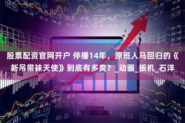 股票配资官网开户 停播14年，原班人马回归的《新吊带袜天使》到底有多爽？_动画_扳机_石洋