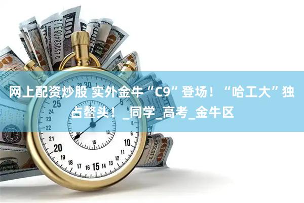 网上配资炒股 实外金牛“C9”登场！“哈工大”独占鳌头！_同学_高考_金牛区
