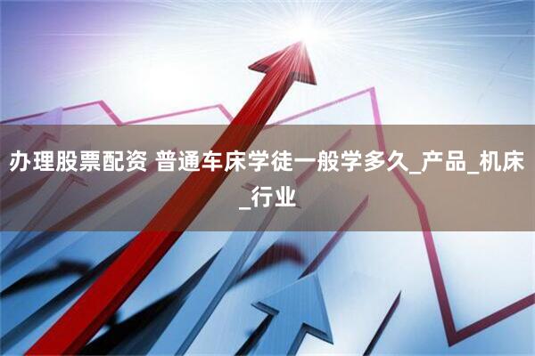 办理股票配资 普通车床学徒一般学多久_产品_机床_行业