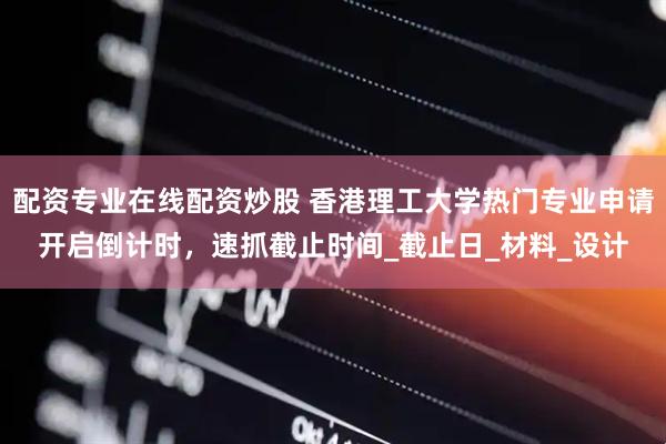 配资专业在线配资炒股 香港理工大学热门专业申请开启倒计时，速抓截止时间_截止日_材料_设计