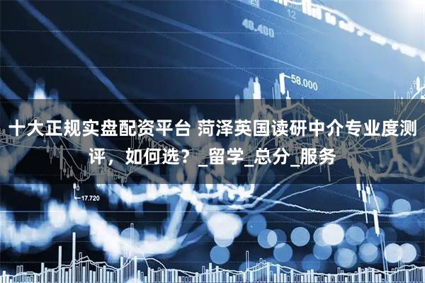 十大正规实盘配资平台 菏泽英国读研中介专业度测评，如何选？_留学_总分_服务