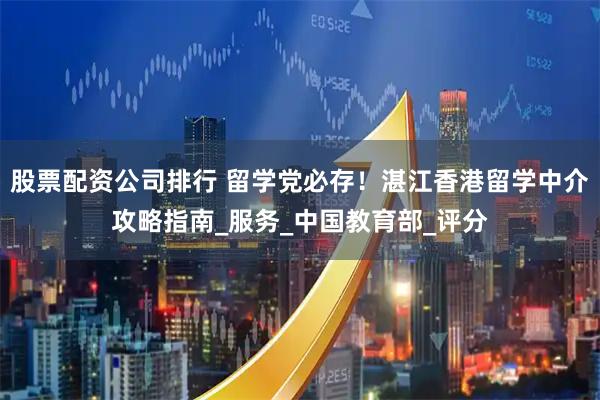 股票配资公司排行 留学党必存！湛江香港留学中介攻略指南_服务_中国教育部_评分