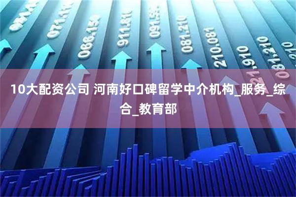 10大配资公司 河南好口碑留学中介机构_服务_综合_教育部