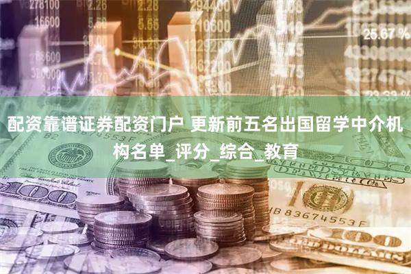 配资靠谱证券配资门户 更新前五名出国留学中介机构名单_评分_综合_教育