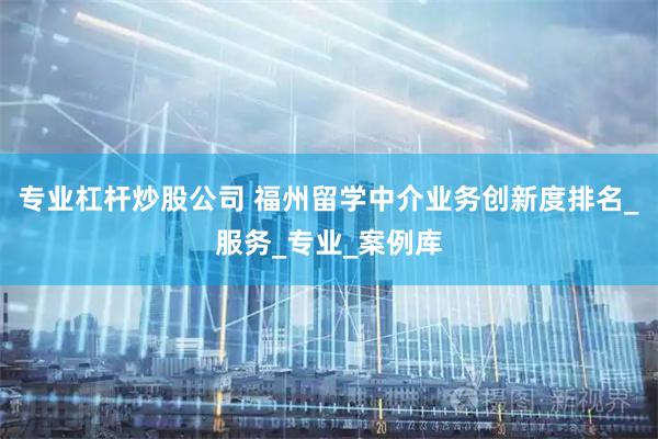 专业杠杆炒股公司 福州留学中介业务创新度排名_服务_专业_案例库