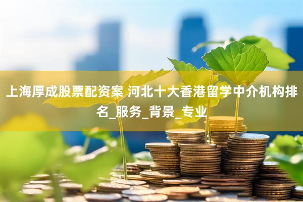 上海厚成股票配资案 河北十大香港留学中介机构排名_服务_背景_专业