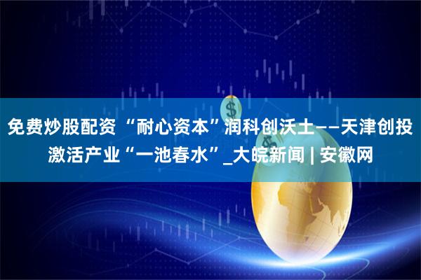 免费炒股配资 “耐心资本”润科创沃土——天津创投激活产业“一池春水”_大皖新闻 | 安徽网