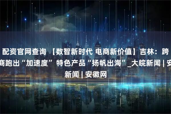 配资官网查询 【数智新时代 电商新价值】吉林：跨境电商跑出“加速度” 特色产品“扬帆出海”_大皖新闻 | 安徽网