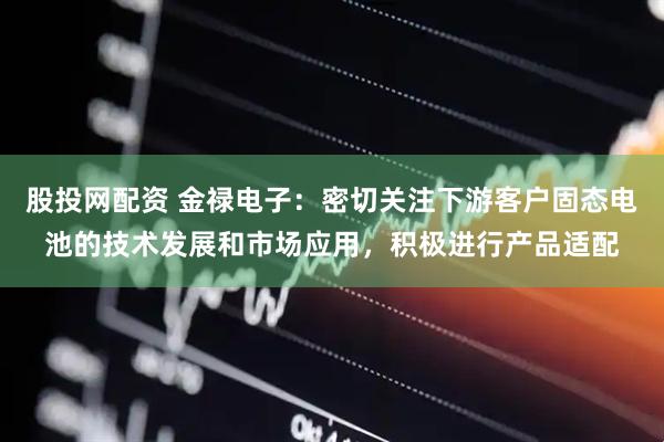 股投网配资 金禄电子：密切关注下游客户固态电池的技术发展和市场应用，积极进行产品适配
