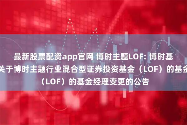 最新股票配资app官网 博时主题LOF: 博时基金管理有限公司关于博时主题行业混合型证券投资基金（LOF）的基金经理变更的公告