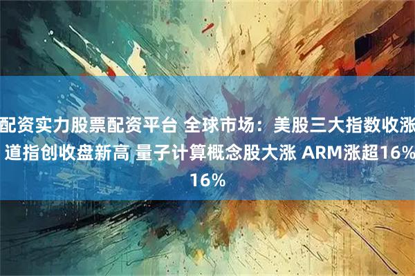 配资实力股票配资平台 全球市场：美股三大指数收涨 道指创收盘新高 量子计算概念股大涨 ARM涨超16%
