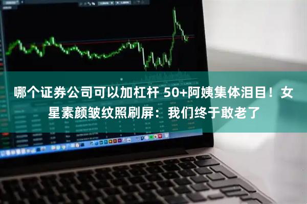 哪个证券公司可以加杠杆 50+阿姨集体泪目！女星素颜皱纹照刷屏：我们终于敢老了