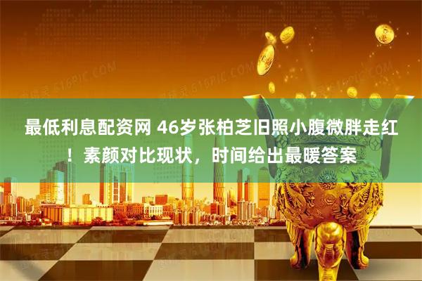 最低利息配资网 46岁张柏芝旧照小腹微胖走红！素颜对比现状，时间给出最暖答案